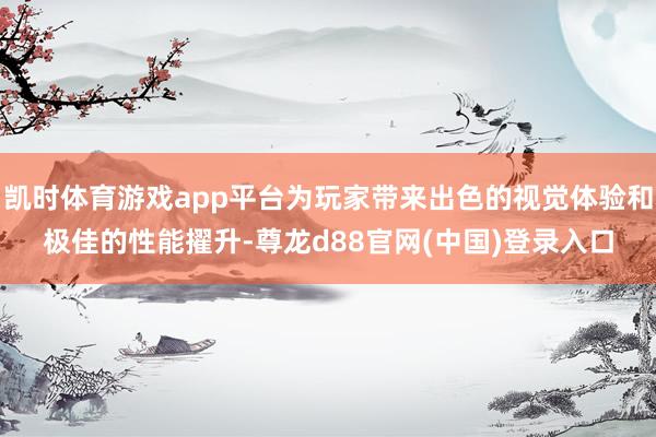 凯时体育游戏app平台为玩家带来出色的视觉体验和极佳的性能擢升-尊龙d88官网(中国)登录入口