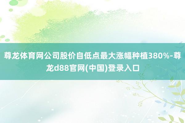 尊龙体育网公司股价自低点最大涨幅种植380%-尊龙d88官网(中国)登录入口