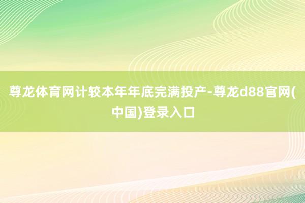 尊龙体育网计较本年年底完满投产-尊龙d88官网(中国)登录入口