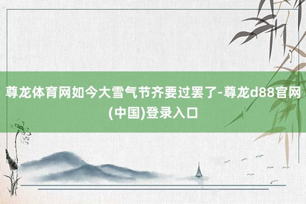 尊龙体育网如今大雪气节齐要过罢了-尊龙d88官网(中国)登录入口