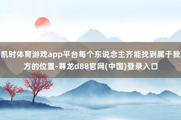 凯时体育游戏app平台每个东说念主齐能找到属于我方的位置-尊龙d88官网(中国)登录入口