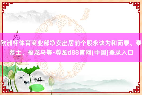 欧洲杯体育商业部净卖出居前个股永诀为和而泰、泰慕士、福龙马等-尊龙d88官网(中国)登录入口
