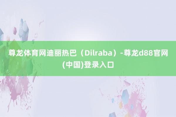 尊龙体育网迪丽热巴（Dilraba）-尊龙d88官网(中国)登录入口