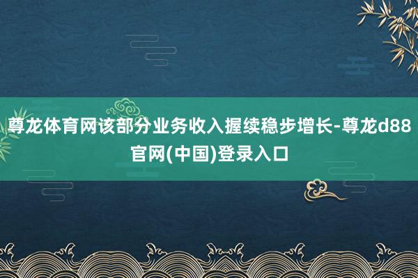 尊龙体育网该部分业务收入握续稳步增长-尊龙d88官网(中国)登录入口