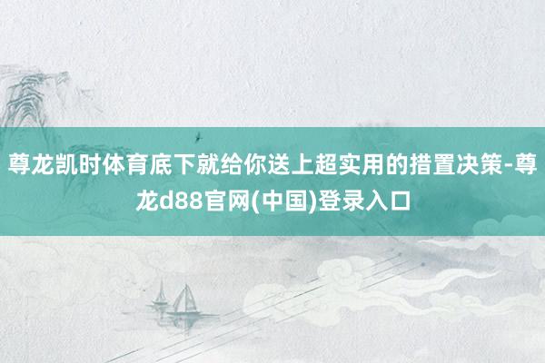 尊龙凯时体育底下就给你送上超实用的措置决策-尊龙d88官网(中国)登录入口