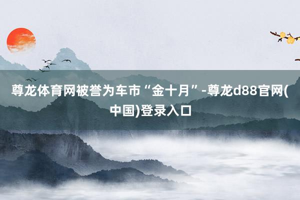 尊龙体育网被誉为车市“金十月”-尊龙d88官网(中国)登录入口