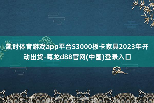 凯时体育游戏app平台S3000板卡家具2023年开动出货-尊龙d88官网(中国)登录入口