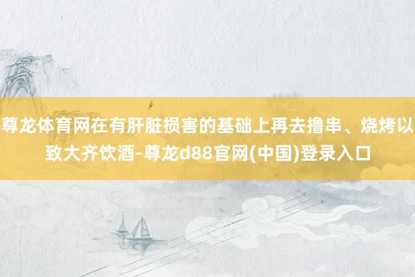 尊龙体育网在有肝脏损害的基础上再去撸串、烧烤以致大齐饮酒-尊龙d88官网(中国)登录入口