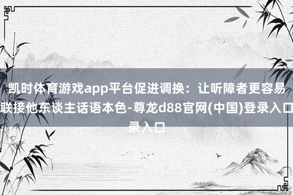 凯时体育游戏app平台促进调换：让听障者更容易联接他东谈主话语本色-尊龙d88官网(中国)登录入口