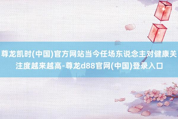 尊龙凯时(中国)官方网站当今任场东说念主对健康关注度越来越高-尊龙d88官网(中国)登录入口