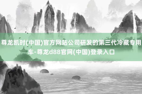 尊龙凯时(中国)官方网站公司研发的第三代冷藏专用车-尊龙d88官网(中国)登录入口