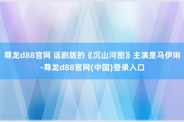 尊龙d88官网 话剧版的《沉山河图》主演是马伊琍-尊龙d88官网(中国)登录入口