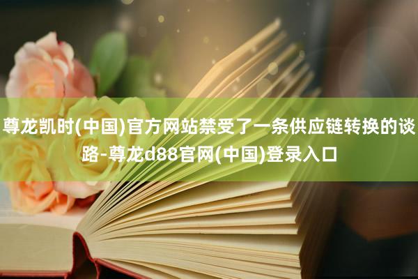 尊龙凯时(中国)官方网站禁受了一条供应链转换的谈路-尊龙d88官网(中国)登录入口