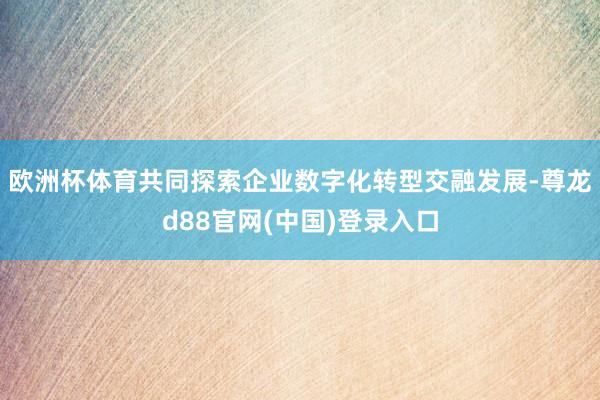 欧洲杯体育共同探索企业数字化转型交融发展-尊龙d88官网(中国)登录入口