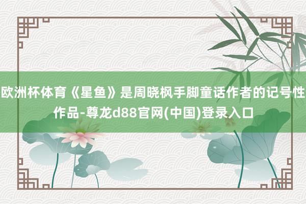欧洲杯体育《星鱼》是周晓枫手脚童话作者的记号性作品-尊龙d88官网(中国)登录入口