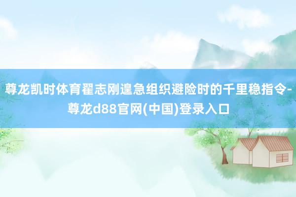 尊龙凯时体育翟志刚遑急组织避险时的千里稳指令-尊龙d88官网(中国)登录入口