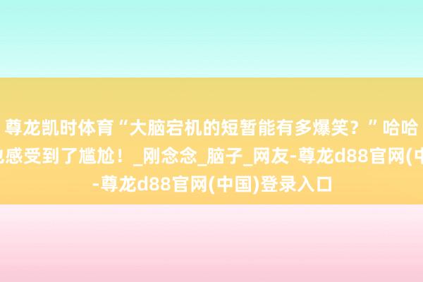 尊龙凯时体育“大脑宕机的短暂能有多爆笑？”哈哈哈隔着屏幕也感受到了尴尬！_刚念念_脑子_网友-尊龙d88官网(中国)登录入口