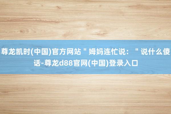 尊龙凯时(中国)官方网站＂姆妈连忙说：＂说什么傻话-尊龙d88官网(中国)登录入口