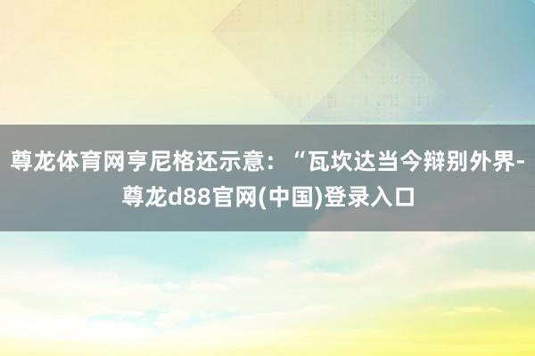 尊龙体育网亨尼格还示意：“瓦坎达当今辩别外界-尊龙d88官网(中国)登录入口