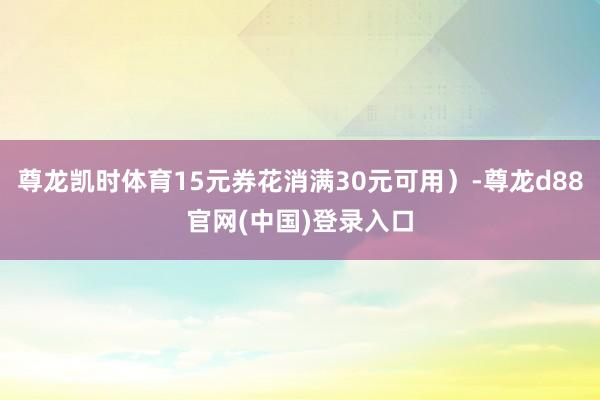 尊龙凯时体育15元券花消满30元可用）-尊龙d88官网(中国)登录入口