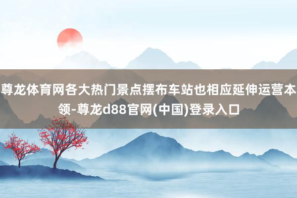 尊龙体育网各大热门景点摆布车站也相应延伸运营本领-尊龙d88官网(中国)登录入口