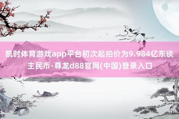 凯时体育游戏app平台初次起拍价为9.984亿东谈主民币-尊龙d88官网(中国)登录入口