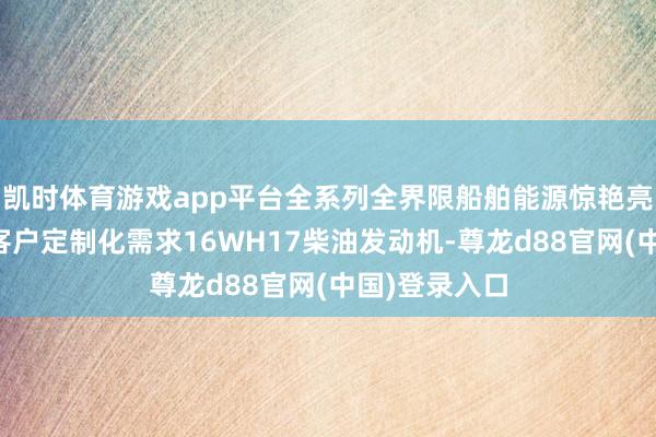 凯时体育游戏app平台全系列全界限船舶能源惊艳亮相赋闲全球客户定制化需求16WH17柴油发动机-尊龙d88官网(中国)登录入口