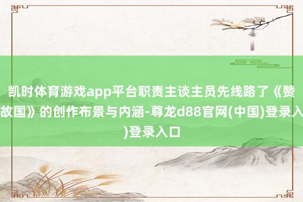 凯时体育游戏app平台职责主谈主员先线路了《赞许故国》的创作布景与内涵-尊龙d88官网(中国)登录入口