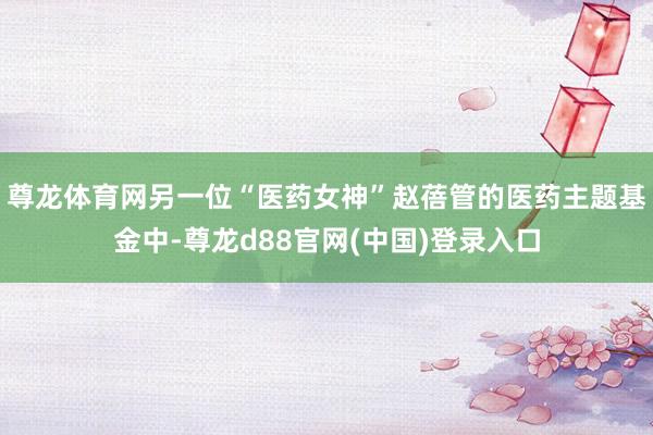 尊龙体育网另一位“医药女神”赵蓓管的医药主题基金中-尊龙d88官网(中国)登录入口