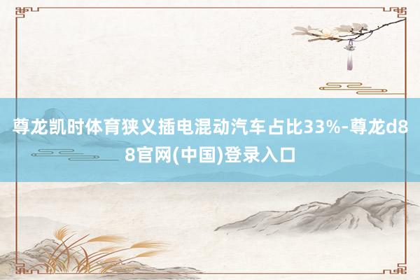 尊龙凯时体育狭义插电混动汽车占比33%-尊龙d88官网(中国)登录入口