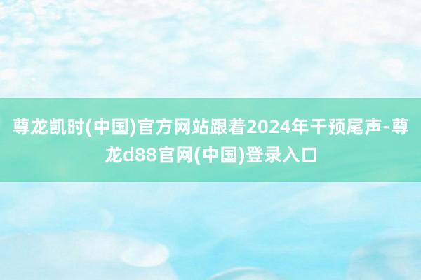 尊龙凯时(中国)官方网站跟着2024年干预尾声-尊龙d88官网(中国)登录入口
