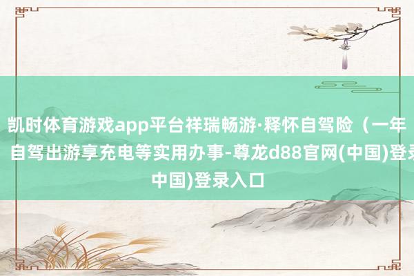 凯时体育游戏app平台祥瑞畅游·释怀自驾险（一年期），自驾出游享充电等实用办事-尊龙d88官网(中国)登录入口