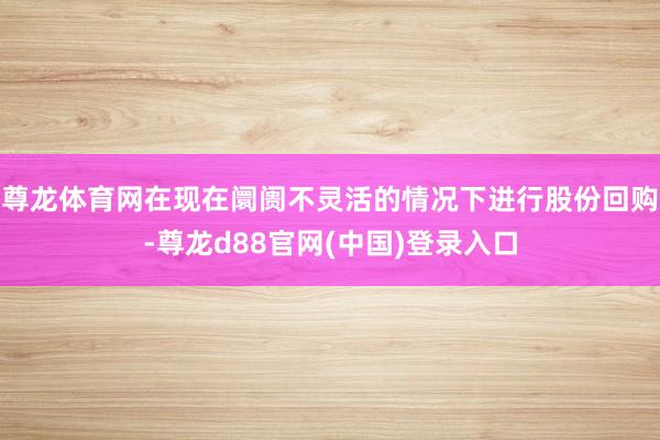 尊龙体育网在现在阛阓不灵活的情况下进行股份回购-尊龙d88官网(中国)登录入口