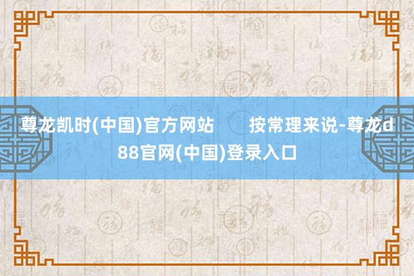尊龙凯时(中国)官方网站       按常理来说-尊龙d88官网(中国)登录入口