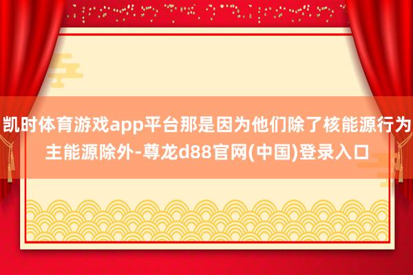 凯时体育游戏app平台那是因为他们除了核能源行为主能源除外-尊龙d88官网(中国)登录入口