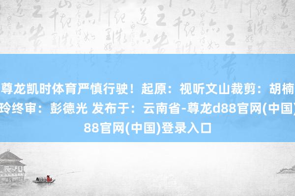 尊龙凯时体育严慎行驶！起原：视听文山裁剪：胡楠审核：钟玲终审：彭德光 发布于：云南省-尊龙d88官网(中国)登录入口
