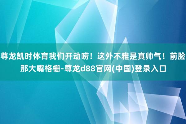尊龙凯时体育我们开动唠！这外不雅是真帅气！前脸那大嘴格栅-尊龙d88官网(中国)登录入口