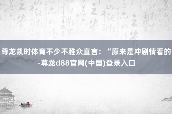 尊龙凯时体育不少不雅众直言：“原来是冲剧情看的-尊龙d88官网(中国)登录入口