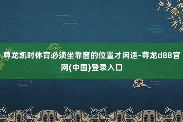 尊龙凯时体育必须坐靠窗的位置才闲适-尊龙d88官网(中国)登录入口