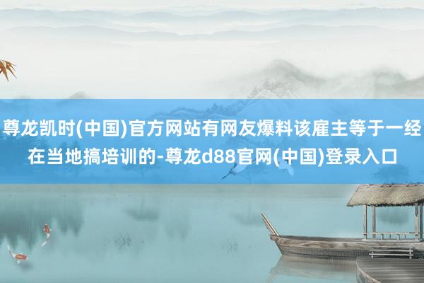 尊龙凯时(中国)官方网站有网友爆料该雇主等于一经在当地搞培训的-尊龙d88官网(中国)登录入口