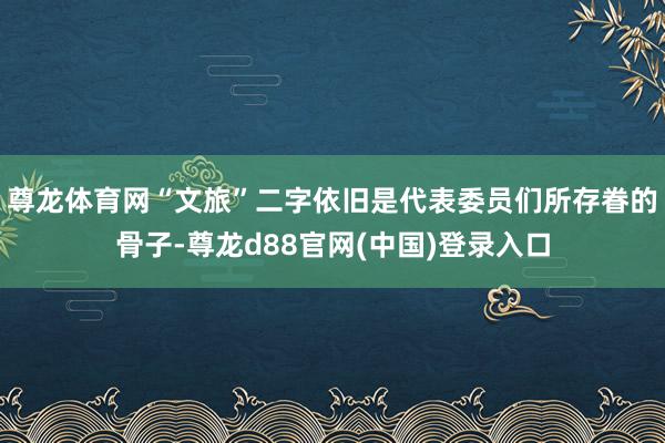 尊龙体育网“文旅”二字依旧是代表委员们所存眷的骨子-尊龙d88官网(中国)登录入口