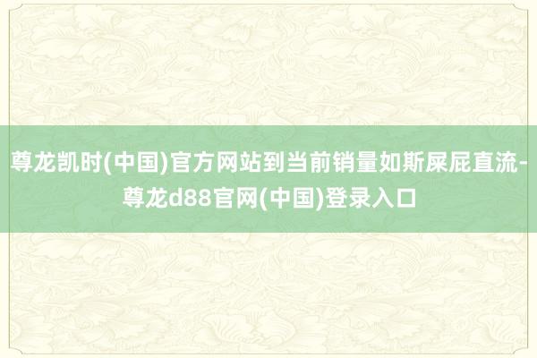尊龙凯时(中国)官方网站到当前销量如斯屎屁直流-尊龙d88官网(中国)登录入口
