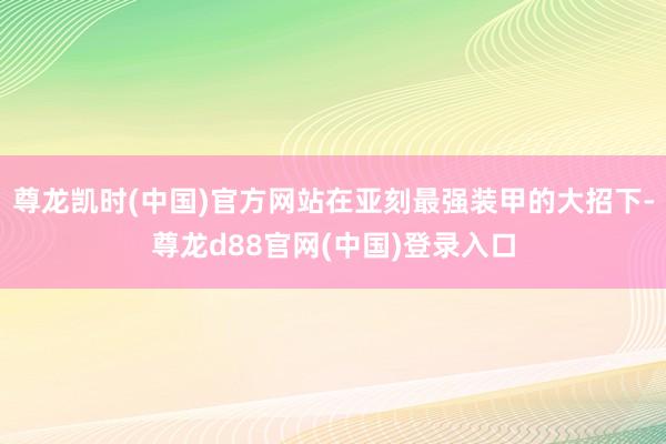 尊龙凯时(中国)官方网站在亚刻最强装甲的大招下-尊龙d88官网(中国)登录入口