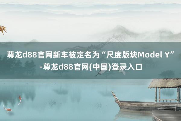 尊龙d88官网新车被定名为“尺度版块Model Y”-尊龙d88官网(中国)登录入口
