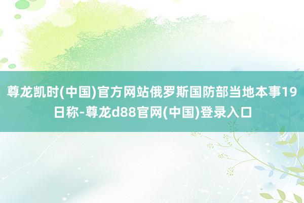 尊龙凯时(中国)官方网站俄罗斯国防部当地本事19日称-尊龙d88官网(中国)登录入口