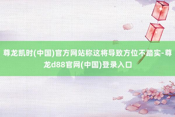 尊龙凯时(中国)官方网站称这将导致方位不踏实-尊龙d88官网(中国)登录入口