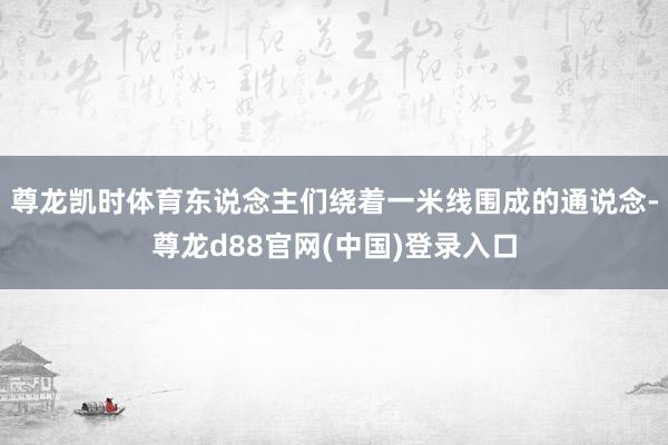 尊龙凯时体育东说念主们绕着一米线围成的通说念-尊龙d88官网(中国)登录入口