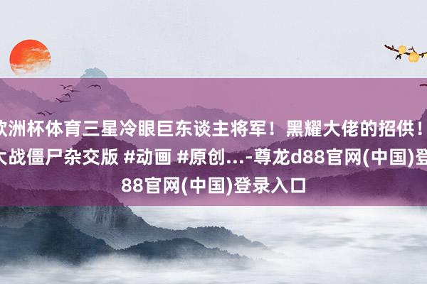 欧洲杯体育三星冷眼巨东谈主将军！黑耀大佬的招供！ #植物大战僵尸杂交版 #动画 #原创...-尊龙d88官网(中国)登录入口