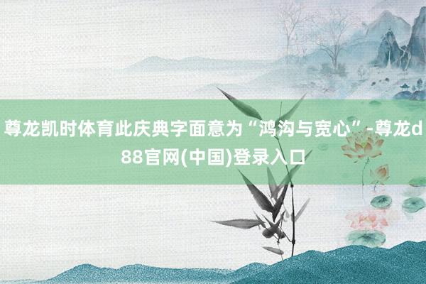 尊龙凯时体育此庆典字面意为“鸿沟与宽心”-尊龙d88官网(中国)登录入口