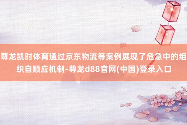 尊龙凯时体育通过京东物流等案例展现了危急中的组织自顺应机制-尊龙d88官网(中国)登录入口